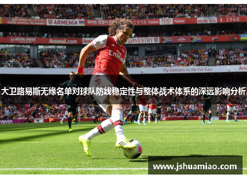 大卫路易斯无缘名单对球队防线稳定性与整体战术体系的深远影响分析